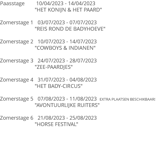 Paasstage 10/04/2023 - 14/04/2023 "HET KONIJN & HET PAARD" Zomerstage 1 03/07/2023 - 07/07/2023 "REIS ROND DE BADYHOEVE" Zomerstage 2 10/07/2023 - 14/07/2023 "COWBOYS & INDIANEN" Zomerstage 3 24/07/2023 - 28/07/2023 "ZEE-PAARDJES" Zomerstage 4 31/07/2023 - 04/08/2023 "HET BADY-CIRCUS" Zomerstage 5 07/08/2023 - 11/08/2023 EXTRA PLAATSEN BESCHIKBAAR! "AVONTUURLIJKE RUITERS" Zomerstage 6 21/08/2023 - 25/08/2023 "HORSE FESTIVAL" 